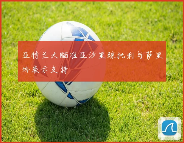 亚特兰大瞄准亚沙里琼托利与萨里均表示支持