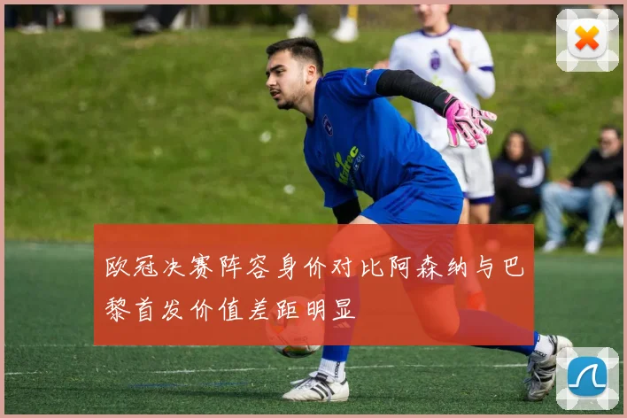 欧冠决赛阵容身价对比阿森纳与巴黎首发价值差距明显