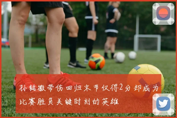 孙铭徽带伤回归末节仅得2分却成为比赛胜负关键时刻的英雄