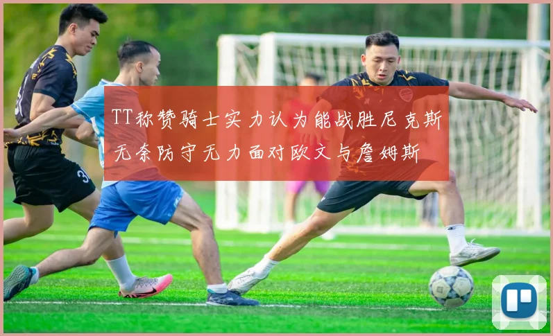 TT称赞骑士实力认为能战胜尼克斯无奈防守无力面对欧文与詹姆斯