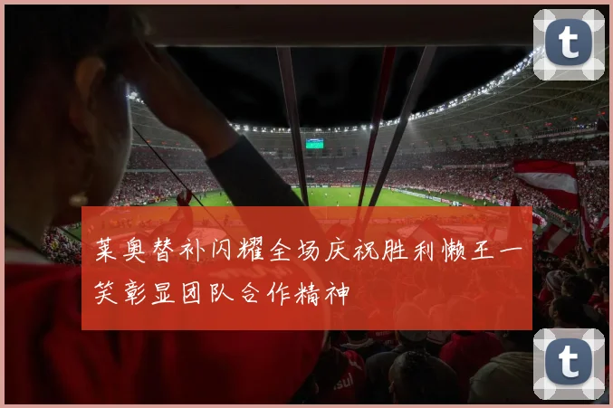 莱奥替补闪耀全场庆祝胜利懒王一笑彰显团队合作精神