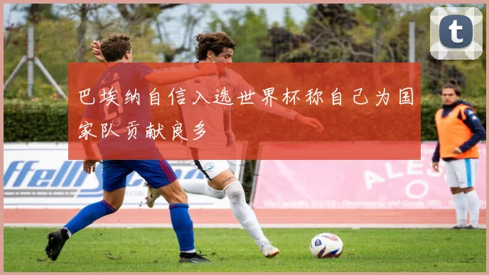 巴埃纳自信入选世界杯称自己为国家队贡献良多