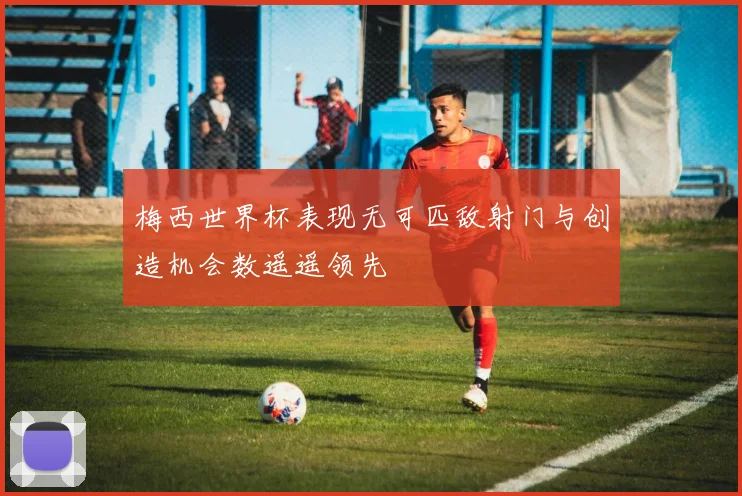 梅西世界杯表现无可匹敌射门与创造机会数遥遥领先