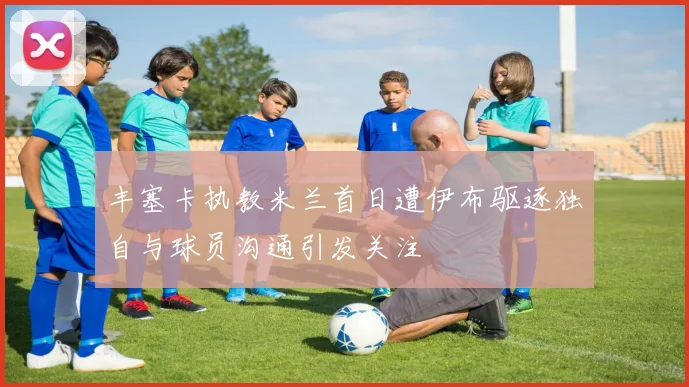 丰塞卡执教米兰首日遭伊布驱逐独自与球员沟通引发关注