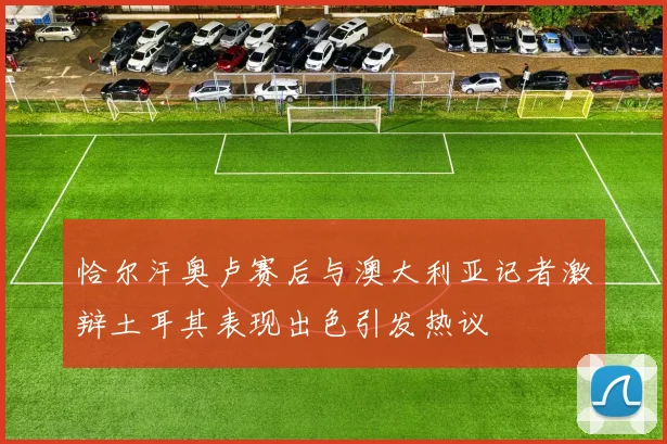 恰尔汗奥卢赛后与澳大利亚记者激辩土耳其表现出色引发热议