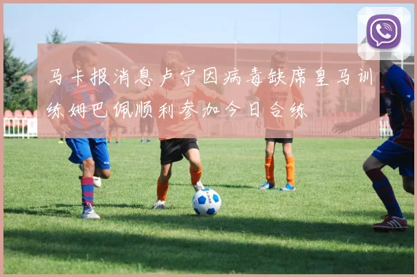 马卡报消息卢宁因病毒缺席皇马训练姆巴佩顺利参加今日合练