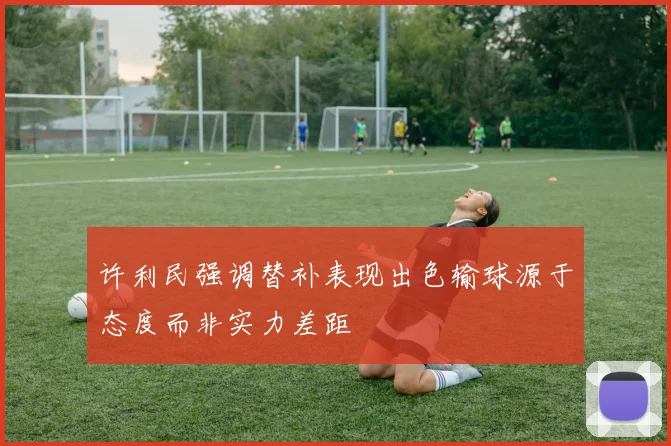 许利民强调替补表现出色输球源于态度而非实力差距