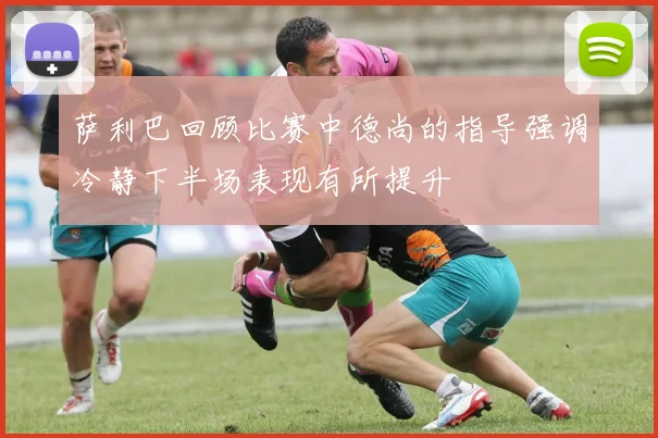 萨利巴回顾比赛中德尚的指导强调冷静下半场表现有所提升