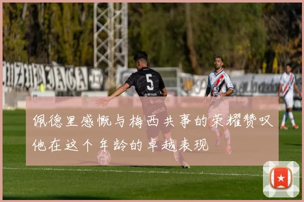 佩德里感慨与梅西共事的荣耀赞叹他在这个年龄的卓越表现