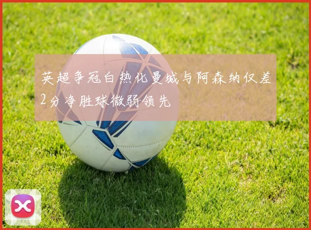 英超争冠白热化曼城与阿森纳仅差2分净胜球微弱领先