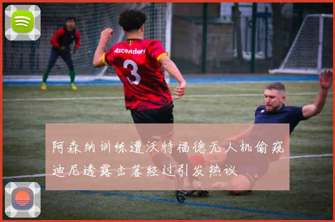 阿森纳训练遭沃特福德无人机偷窥迪尼透露击落经过引发热议