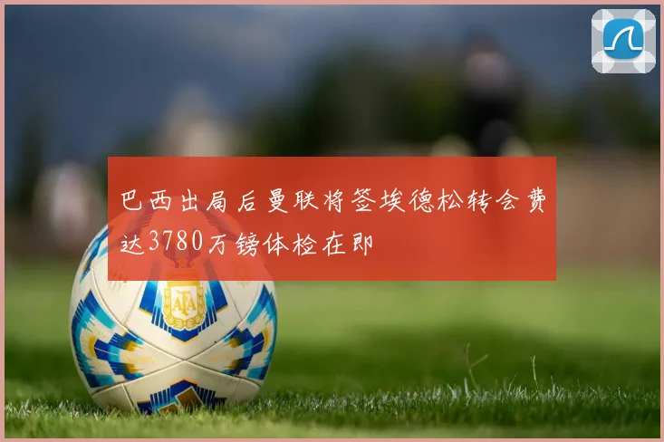 巴西出局后曼联将签埃德松转会费达3780万镑体检在即