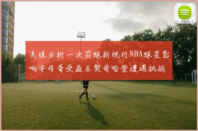 美媒分析一次罚球新规对NBA球星影响字母哥受益东契奇哈登遭遇挑战